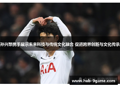 孙兴慜携手展示未来科技与传统文化融合 促进跨界创新与文化传承 孙兴慜携手展示未来科技与传统文化融合 促进跨界创新与文化传承