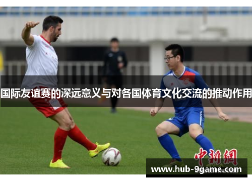 国际友谊赛的深远意义与对各国体育文化交流的推动作用 国际友谊赛的深远意义与对各国体育文化交流的推动作用