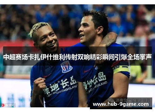中超赛场卡扎伊什维利传射双响精彩瞬间引爆全场掌声 中超赛场卡扎伊什维利传射双响精彩瞬间引爆全场掌声