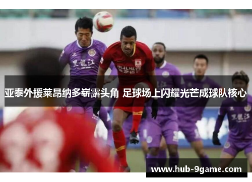 亚泰外援莱昂纳多崭露头角 足球场上闪耀光芒成球队核心 亚泰外援莱昂纳多崭露头角 足球场上闪耀光芒成球队核心