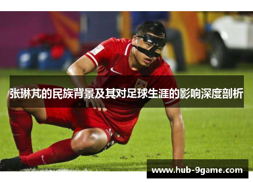 张琳芃的民族背景及其对足球生涯的影响深度剖析 张琳芃的民族背景及其对足球生涯的影响深度剖析