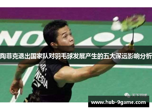 陶菲克退出国家队对羽毛球发展产生的五大深远影响分析 陶菲克退出国家队对羽毛球发展产生的五大深远影响分析