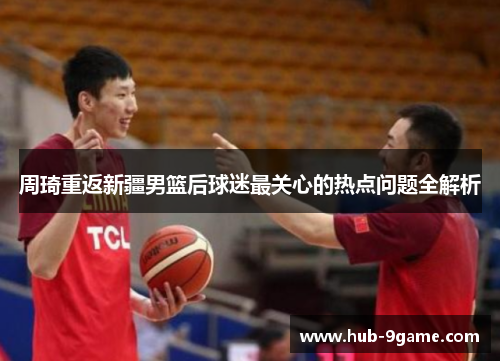 周琦重返新疆男篮后球迷最关心的热点问题全解析 周琦重返新疆男篮后球迷最关心的热点问题全解析