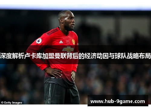 深度解析卢卡库加盟曼联背后的经济动因与球队战略布局