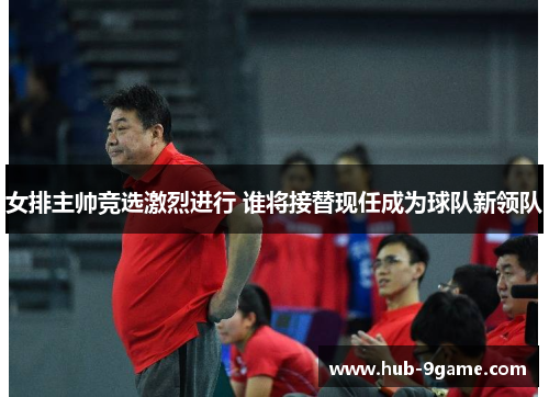 女排主帅竞选激烈进行 谁将接替现任成为球队新领队