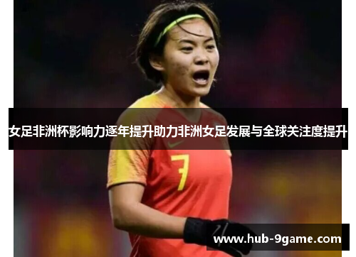 女足非洲杯影响力逐年提升助力非洲女足发展与全球关注度提升 女足非洲杯影响力逐年提升助力非洲女足发展与全球关注度提升