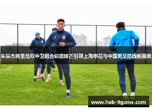 朱辰杰蒋圣龙双中卫组合崭露锋芒引领上海申花与中国男足防线新篇章